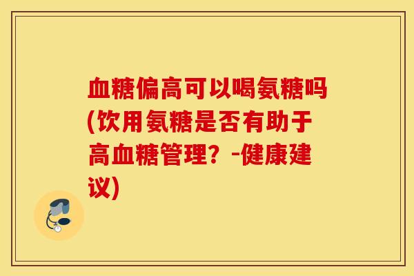 血糖偏高可以喝氨糖吗(饮用氨糖是否有助于高血糖管理？-健康建议)