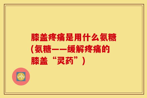 膝盖疼痛是用什么氨糖(氨糖——缓解疼痛的膝盖“灵药”)