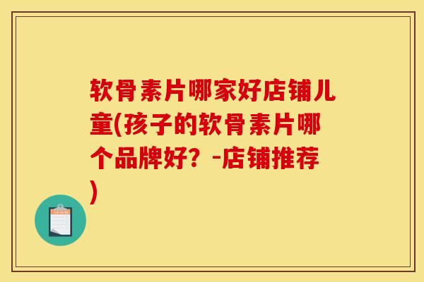 软骨素片哪家好店铺儿童(孩子的软骨素片哪个品牌好？-店铺推荐)