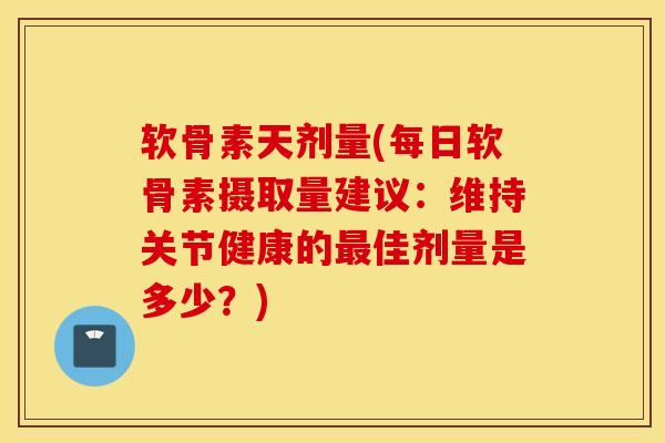 软骨素天剂量(每日软骨素摄取量建议：维持关节健康的最佳剂量是多少？)