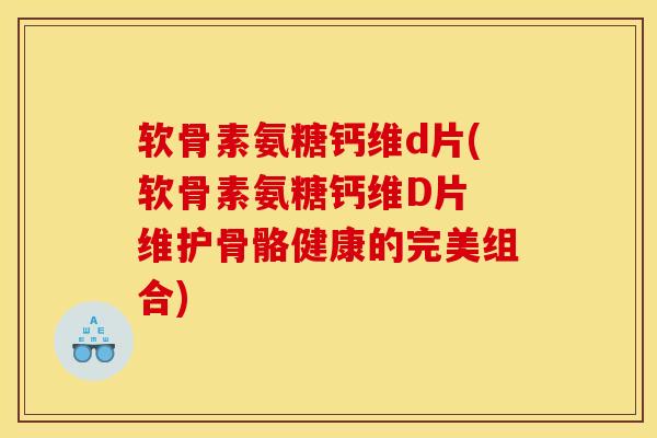 软骨素氨糖钙维d片(软骨素氨糖钙维D片 维护骨骼健康的完美组合)