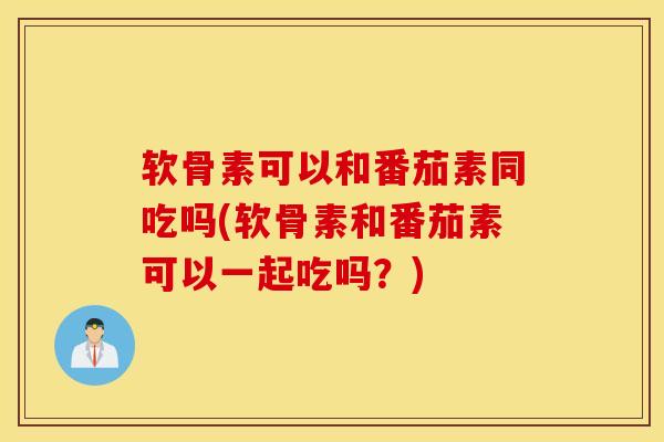 软骨素可以和番茄素同吃吗(软骨素和番茄素可以一起吃吗？)