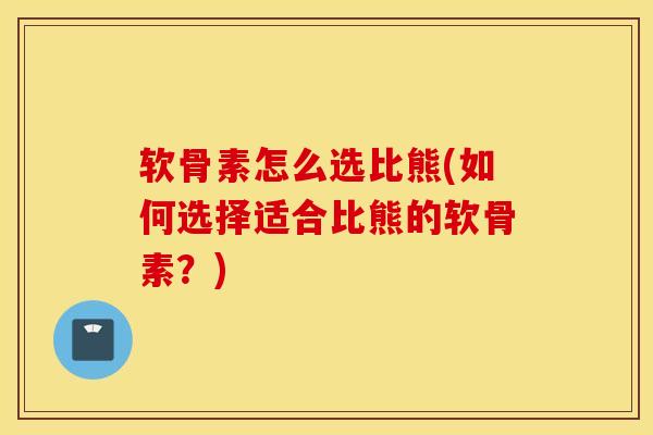 软骨素怎么选比熊(如何选择适合比熊的软骨素？)