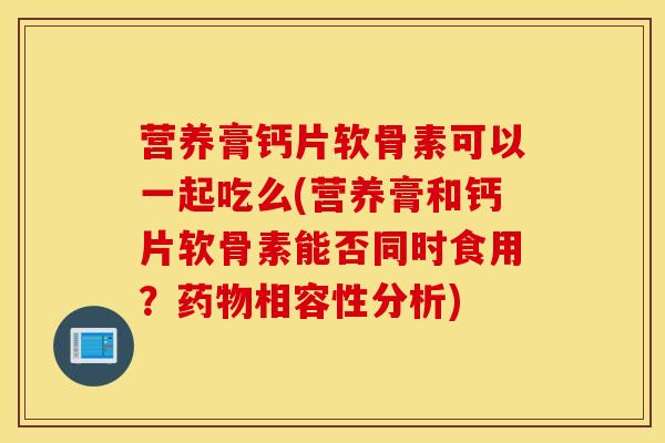 营养膏钙片软骨素可以一起吃么(营养膏和钙片软骨素能否同时食用？药物相容性分析)
