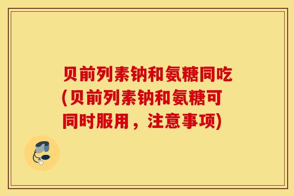 贝前列素钠和氨糖同吃(贝前列素钠和氨糖可同时服用，注意事项)