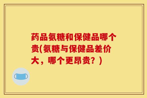 药品氨糖和保健品哪个贵(氨糖与保健品差价大，哪个更昂贵？)