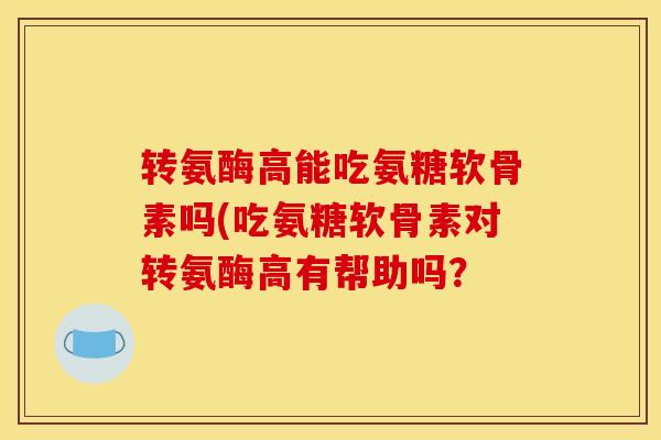 转氨酶高能吃氨糖软骨素吗(吃氨糖软骨素对转氨酶高有帮助吗？