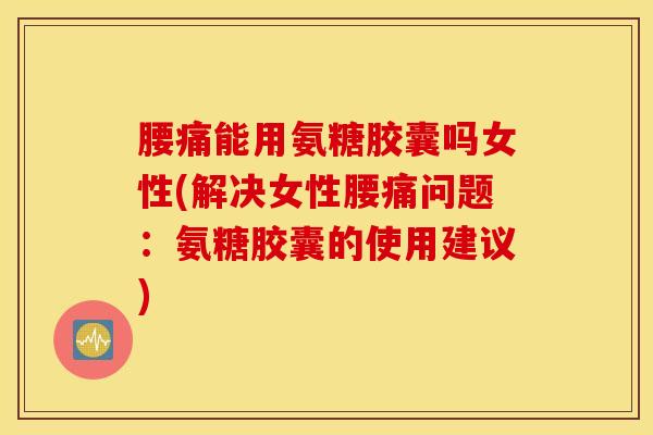 腰痛能用氨糖胶囊吗女性(解决女性腰痛问题：氨糖胶囊的使用建议)