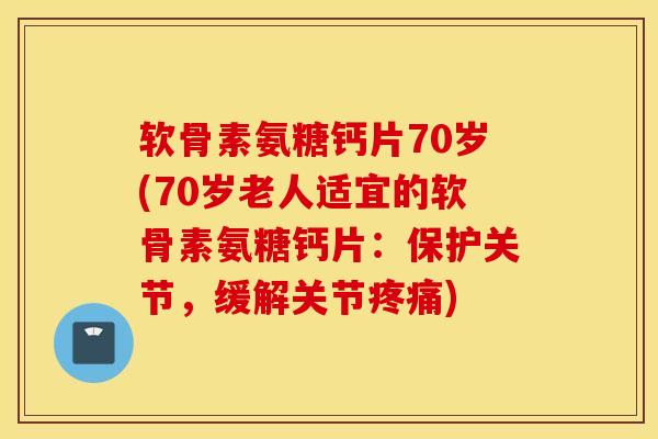 软骨素氨糖钙片70岁(70岁老人适宜的软骨素氨糖钙片：保护关节，缓解关节疼痛)