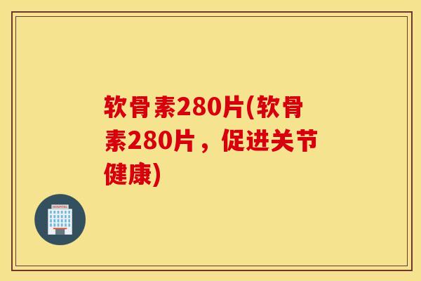软骨素280片(软骨素280片，促进关节健康)