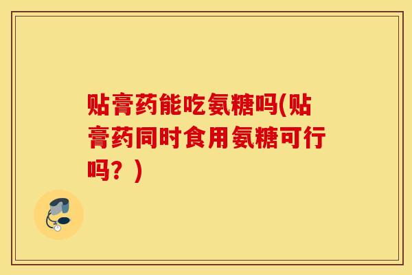 贴膏药能吃氨糖吗(贴膏药同时食用氨糖可行吗？)