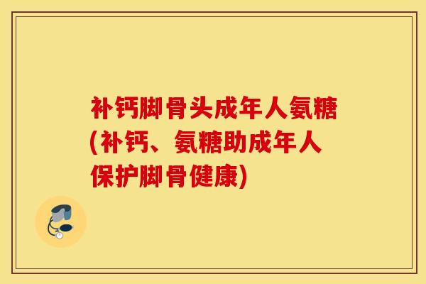 补钙脚骨头成年人氨糖(补钙、氨糖助成年人保护脚骨健康) 补钙脚骨头成年人氨糖(补钙、氨糖助成年人保护脚骨健康)