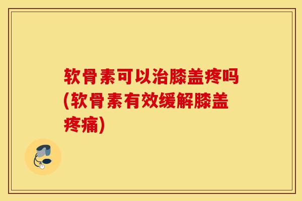 软骨素可以治膝盖疼吗(软骨素有效缓解膝盖疼痛)