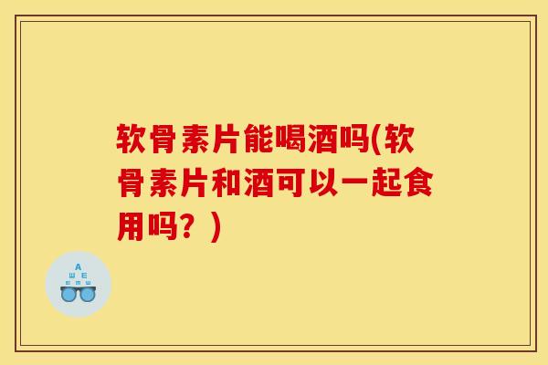 软骨素片能喝酒吗(软骨素片和酒可以一起食用吗？)