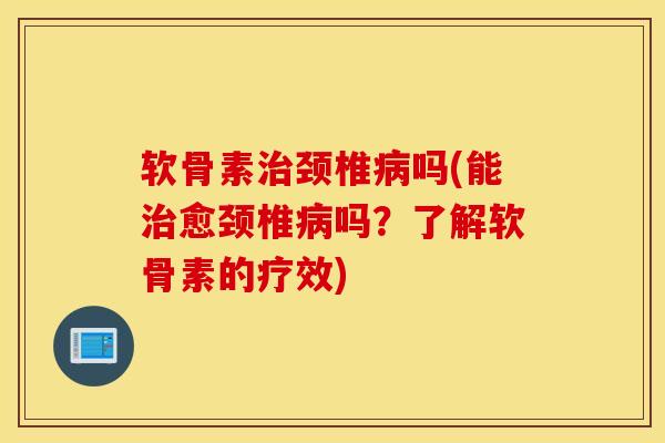 软骨素治颈椎病吗(能治愈颈椎病吗？了解软骨素的疗效)