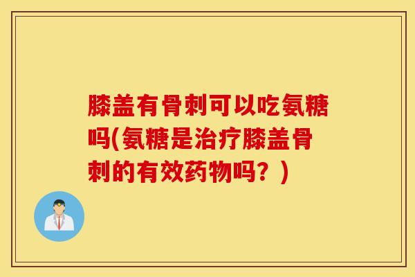 膝盖有骨刺可以吃氨糖吗(氨糖是治疗膝盖骨刺的有效药物吗？)
