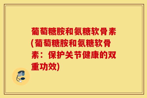 葡萄糖胺和氨糖软骨素(葡萄糖胺和氨糖软骨素：保护关节健康的双重功效)