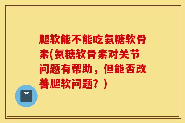 腿软能不能吃氨糖软骨素(氨糖软骨素对关节问题有帮助，但能否改善腿软问题？)