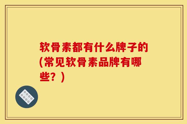 软骨素都有什么牌子的(常见软骨素品牌有哪些？)