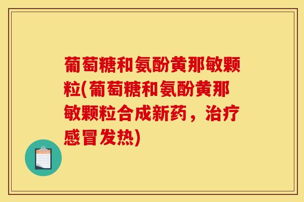 葡萄糖和氨酚黄那敏颗粒(葡萄糖和氨酚黄那敏颗粒合成新药，治疗感冒发热)