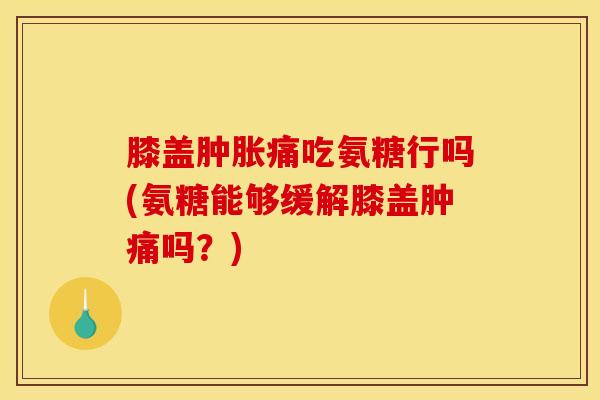 膝盖肿胀痛吃氨糖行吗(氨糖能够缓解膝盖肿痛吗？)