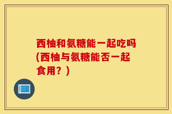 西柚和氨糖能一起吃吗(西柚与氨糖能否一起食用？)