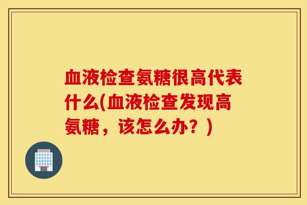 血液检查氨糖很高代表什么(血液检查发现高氨糖，该怎么办？)