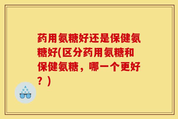 药用氨糖好还是保健氨糖好(区分药用氨糖和保健氨糖，哪一个更好？)