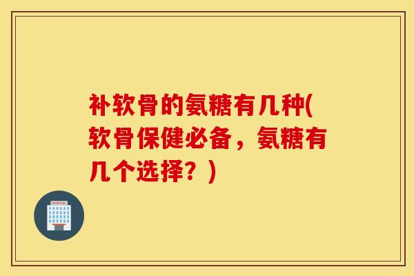 补软骨的氨糖有几种(软骨保健必备，氨糖有几个选择？)