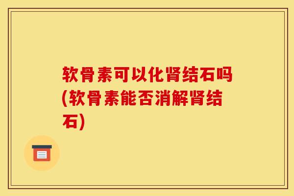 软骨素可以化肾结石吗(软骨素能否消解肾结石)