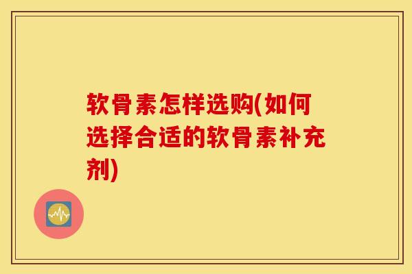 软骨素怎样选购(如何选择合适的软骨素补充剂)
