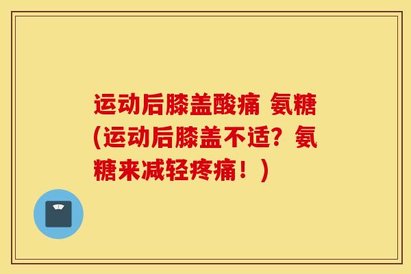 运动后膝盖酸痛 氨糖(运动后膝盖不适？氨糖来减轻疼痛！)