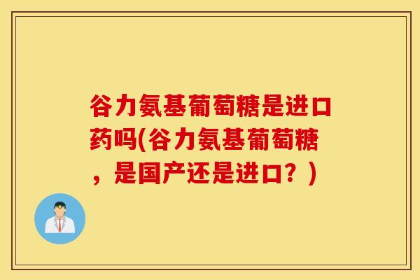 谷力氨基葡萄糖是进口药吗(谷力氨基葡萄糖，是国产还是进口？)