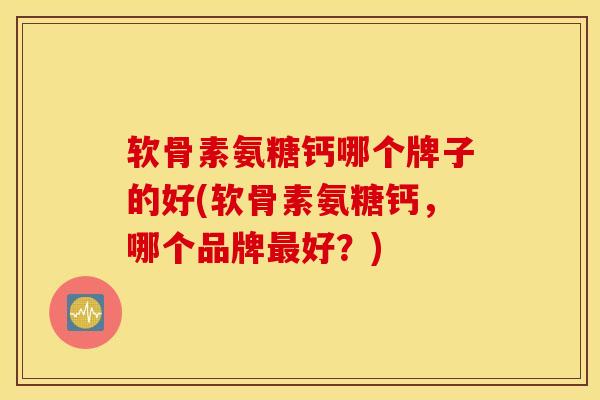 软骨素氨糖钙哪个牌子的好(软骨素氨糖钙，哪个品牌最好？)