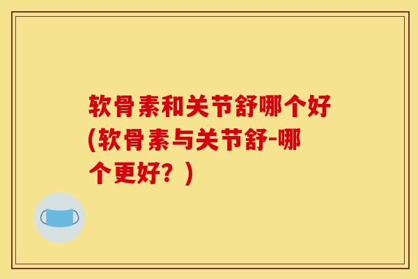 软骨素和关节舒哪个好(软骨素与关节舒-哪个更好？)