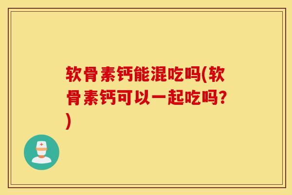 软骨素钙能混吃吗(软骨素钙可以一起吃吗？)