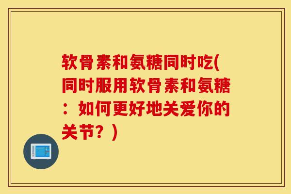 软骨素和氨糖同时吃(同时服用软骨素和氨糖：如何更好地关爱你的关节？)