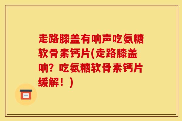 走路膝盖有响声吃氨糖软骨素钙片(走路膝盖响？吃氨糖软骨素钙片缓解！)