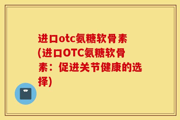 进口otc氨糖软骨素(进口OTC氨糖软骨素：促进关节健康的选择)