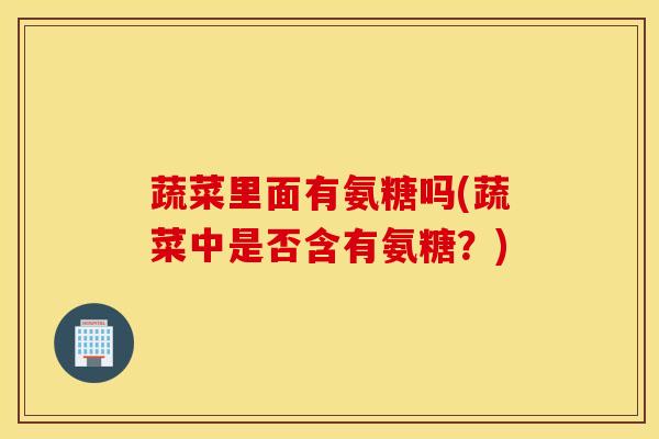 蔬菜里面有氨糖吗(蔬菜中是否含有氨糖？)