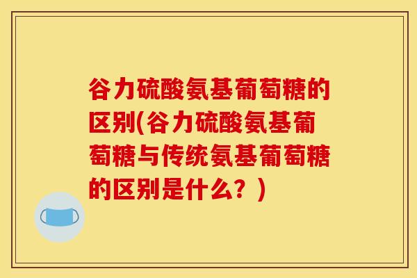 谷力硫酸氨基葡萄糖的区别(谷力硫酸氨基葡萄糖与传统氨基葡萄糖的区别是什么？)