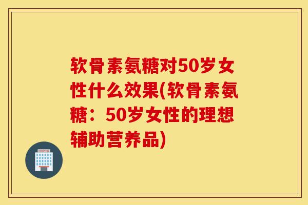 软骨素氨糖对50岁女性什么效果(软骨素氨糖：50岁女性的理想辅助营养品)