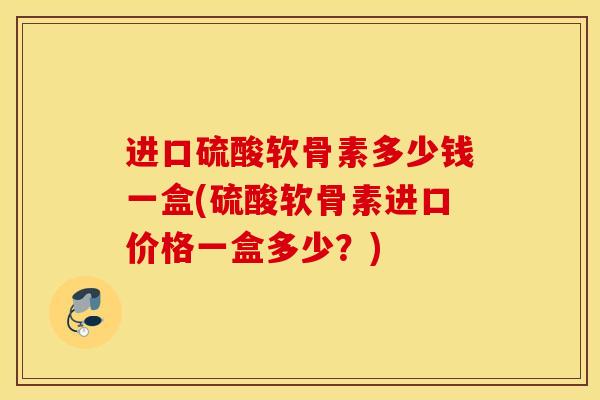进口硫酸软骨素多少钱一盒(硫酸软骨素进口价格一盒多少？)