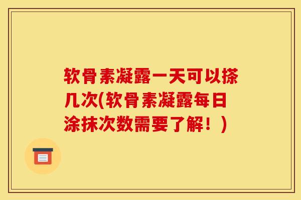 软骨素凝露一天可以搽几次(软骨素凝露每日涂抹次数需要了解！)