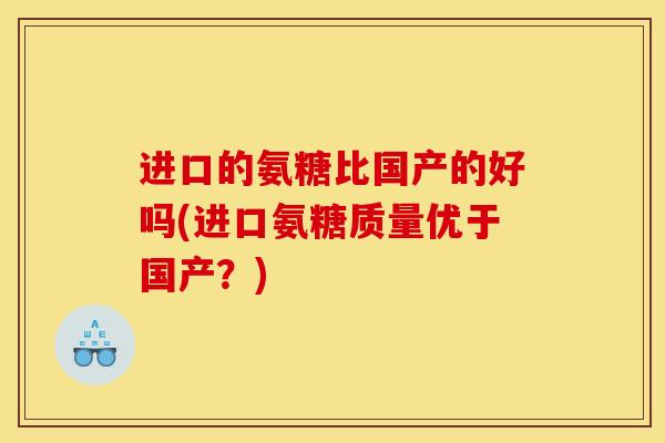进口的氨糖比国产的好吗(进口氨糖质量优于国产？)