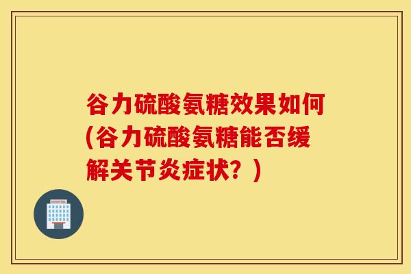 谷力硫酸氨糖效果如何(谷力硫酸氨糖能否缓解关节炎症状？)
