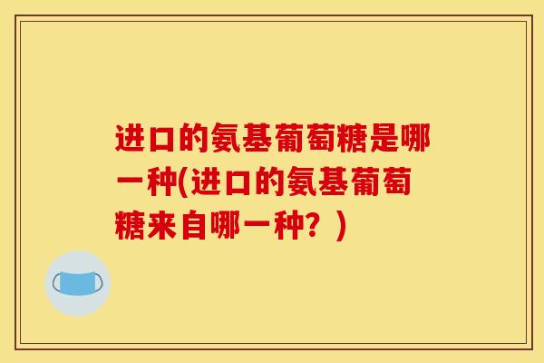 进口的氨基葡萄糖是哪一种(进口的氨基葡萄糖来自哪一种？)