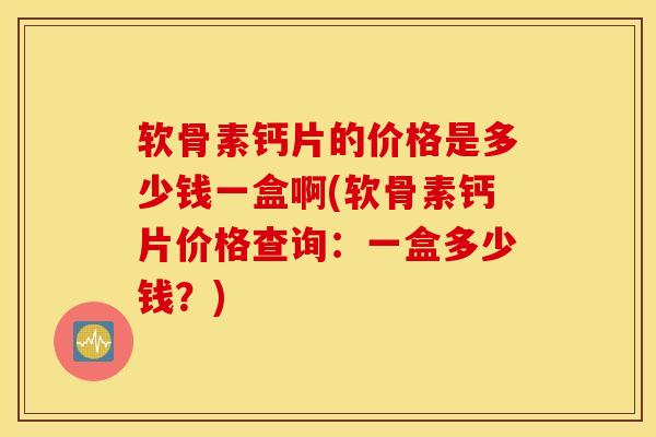 软骨素钙片的价格是多少钱一盒啊(软骨素钙片价格查询：一盒多少钱？)