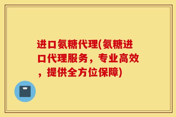 进口氨糖代理(氨糖进口代理服务，专业高效，提供全方位保障)