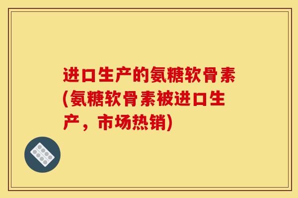 进口生产的氨糖软骨素(氨糖软骨素被进口生产，市场热销)